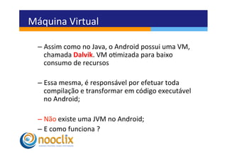 Máquina	
  Virtual	
  

  –  Assim	
  como	
  no	
  Java,	
  o	
  Android	
  possui	
  uma	
  VM,	
  
     chamada	
  Dalvik.	
  VM	
  omizada	
  para	
  baixo	
  
     consumo	
  de	
  recursos	
  

  –  Essa	
  mesma,	
  é	
  responsável	
  por	
  efetuar	
  toda	
  
     compilação	
  e	
  transformar	
  em	
  código	
  executável	
  
     no	
  Android;	
  

  –  Não	
  existe	
  uma	
  JVM	
  no	
  Android;	
  
  –  E	
  como	
  funciona	
  ?	
  
 