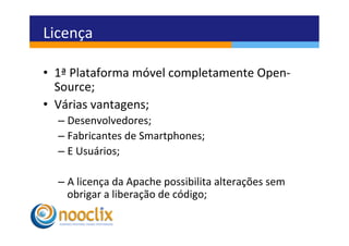 Licença	
  

•  1ª	
  Plataforma	
  móvel	
  completamente	
  Open-­‐
   Source;	
  
•  Várias	
  vantagens;	
  
   –  Desenvolvedores;	
  
   –  Fabricantes	
  de	
  Smartphones;	
  
   –  E	
  Usuários;	
  

   –  A	
  licença	
  da	
  Apache	
  possibilita	
  alterações	
  sem	
  
      obrigar	
  a	
  liberação	
  de	
  código;	
  
                                                	
  
 