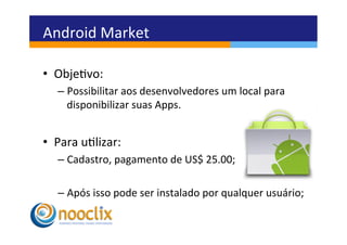 Android	
  Market	
  

•  Objevo:	
  	
  
    –  Possibilitar	
  aos	
  desenvolvedores	
  um	
  local	
  para	
  
       disponibilizar	
  suas	
  Apps.	
  


•  Para	
  ulizar:	
  
    –  Cadastro,	
  pagamento	
  de	
  US$	
  25.00;	
  

    –  Após	
  isso	
  pode	
  ser	
  instalado	
  por	
  qualquer	
  usuário;	
  
 