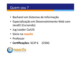 Quem	
  sou	
  ?	
  

•  Bacharel	
  em	
  Sistemas	
  de	
  Informação	
  
•  Especialização	
  em	
  Desenvolvimento	
  Web	
  com	
  
   JavaEE	
  (Cursando)	
  
•  Jug	
  Leader	
  CaJUG	
  
•  Sócio	
  na	
  nooclix	
  
•  Professor	
  
•  Cer3ﬁcações:	
  SCJP	
  6	
  	
  	
  	
  	
  (CSM)	
  	
  
 