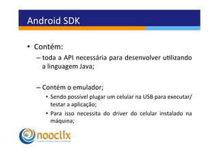 Android	
  SDK	
  

•  Contém:	
  	
  
    –  toda	
  a	
  API	
  necessária	
  para	
  desenvolver	
  ulizando	
  
       a	
  linguagem	
  Java;	
  

    –  Contém	
  o	
  emulador;	
  
        •  Sendo	
  possível	
  plugar	
  um	
  celular	
  na	
  USB	
  para	
  executar/
           testar	
  a	
  aplicação;	
  
        •  Para	
   isso	
   necessita	
   do	
   driver	
   do	
   celular	
   instalado	
   na	
  
           máquina;	
  
 