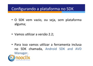 Conﬁgurando	
  a	
  plataforma	
  no	
  SDK	
  

•  O	
   SDK	
   vem	
   vazio,	
   ou	
   seja,	
   sem	
   plataforma	
  
   alguma;	
  

•  Vamos	
  ulizar	
  a	
  versão	
  2.2;	
  

•  Para	
   isso	
   vamos	
   ulizar	
   a	
   ferramenta	
   inclusa	
  
   no	
   SDK	
   chamada,	
   Android	
   SDK	
   and	
   AVD	
  
   Manager.	
  
 