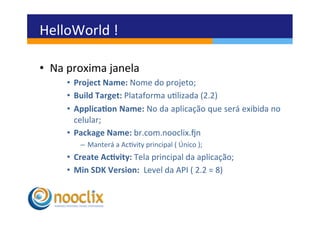 HelloWorld	
  !	
  

•  Na	
  proxima	
  janela	
  
       •  Project	
  Name:	
  Nome	
  do	
  projeto;	
  
       •  Build	
  Target:	
  Plataforma	
  ulizada	
  (2.2)	
  
       •  Applica3on	
  Name:	
  No	
  da	
  aplicação	
  que	
  será	
  exibida	
  no	
  
          celular;	
  
       •  Package	
  Name:	
  br.com.nooclix.zn	
  	
  
             –  Manterá	
  a	
  Acvity	
  principal	
  (	
  Único	
  );	
  
       •  Create	
  Ac3vity:	
  Tela	
  principal	
  da	
  aplicação;	
  
       •  Min	
  SDK	
  Version:	
  	
  Level	
  da	
  API	
  (	
  2.2	
  =	
  8)	
  	
  
 