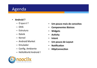 Agenda	
  

•  Android	
  ?	
  
    –  O	
  que	
  é	
  ?	
             •    Um	
  pouco	
  mais	
  de	
  conceitos	
  
    –  OHA	
                            •    Componentes	
  Básicos	
  
    –  Estrutura	
                      •    Widgets	
  
    –  Dalvik	
                         •    Ac3vity	
  
    –  Kernel	
                         •    Intent	
  
    –  Android	
  Market	
              •    Um	
  pouco	
  de	
  Layout	
  
    –  Emulador	
                       •    No3ﬁca3on	
  
    –  Conﬁg.	
  Ambiente	
             •    HEpConnec3on	
  
    –  HelloWorld	
  Android	
  !	
  
 