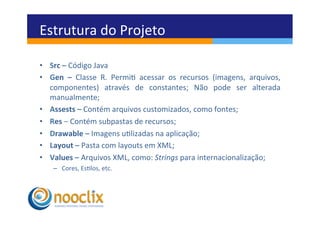 Estrutura	
  do	
  Projeto	
  

•  Src	
  –	
  Código	
  Java	
  
•  Gen	
   –	
   Classe	
   R.	
   Permi	
   acessar	
   os	
   recursos	
   (imagens,	
   arquivos,	
  
   componentes)	
   através	
   de	
   constantes;	
   Não	
   pode	
   ser	
   alterada	
  
   manualmente;	
  
•  Assests	
  –	
  Contém	
  arquivos	
  customizados,	
  como	
  fontes;	
  
•  Res	
  –	
  Contém	
  subpastas	
  de	
  recursos;	
  
•  Drawable	
  –	
  Imagens	
  ulizadas	
  na	
  aplicação;	
  
•  Layout	
  –	
  Pasta	
  com	
  layouts	
  em	
  XML;	
  
•  Values	
  –	
  Arquivos	
  XML,	
  como:	
  Strings	
  para	
  internacionalização;	
  
     –  Cores,	
  Eslos,	
  etc.	
  
 