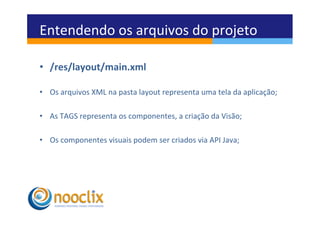 Entendendo	
  os	
  arquivos	
  do	
  projeto	
  

•  /res/layout/main.xml	
  

•  Os	
  arquivos	
  XML	
  na	
  pasta	
  layout	
  representa	
  uma	
  tela	
  da	
  aplicação;	
  

•  As	
  TAGS	
  representa	
  os	
  componentes,	
  a	
  criação	
  da	
  Visão;	
  

•  Os	
  componentes	
  visuais	
  podem	
  ser	
  criados	
  via	
  API	
  Java;	
  
 