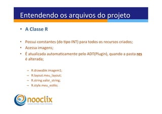 Entendendo	
  os	
  arquivos	
  do	
  projeto	
  
•  A	
  Classe	
  R	
  

•  Possui	
  constantes	
  (do	
  po	
  INT)	
  para	
  todos	
  os	
  recursos	
  criados;	
  
•  Acessa	
  imagens;	
  
•  É	
  atualizada	
  automacamente	
  pelo	
  ADT(Plugin),	
  quando	
  a	
  pasta	
  res	
  
   é	
  alterada;	
  

     –    R.drawable.imagem1;	
  
     –    R.layout.meu_layout;	
  
     –    R.string.valor_string;	
  
     –    R.style.meu_eslo;	
  
 