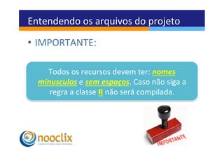 Entendendo	
  os	
  arquivos	
  do	
  projeto	
  

•  IMPORTANTE:	
  

     Todos	
  os	
  recursos	
  devem	
  ter:	
  nomes	
  
   minusculos	
  e	
  sem	
  espaços.	
  Caso	
  não	
  siga	
  a	
  
      regra	
  a	
  classe	
  R	
  não	
  será	
  compilada.	
  
 