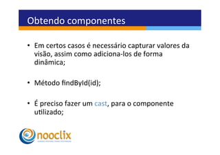 Obtendo	
  componentes	
  

•  Em	
  certos	
  casos	
  é	
  necessário	
  capturar	
  valores	
  da	
  
   visão,	
  assim	
  como	
  adiciona-­‐los	
  de	
  forma	
  
   dinâmica;	
  

•  Método	
  ﬁndById(id);	
  

•  É	
  preciso	
  fazer	
  um	
  cast,	
  para	
  o	
  componente	
  
   ulizado;	
  
 
