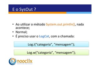 E	
  o	
  SysOut	
  ?	
  

	
  
•  Ao	
  ulizar	
  o	
  método	
  System.out.println(),	
  nada	
  
     acontece;	
  
•  Normal;	
  
•  É	
  preciso	
  usar	
  o	
  LogCat,	
  com	
  a	
  chamada:	
  

               Log.i(“categoria”,	
  “mensagem”);	
  

              Log.w(“categoria”,	
  “mensagem”);	
  
 