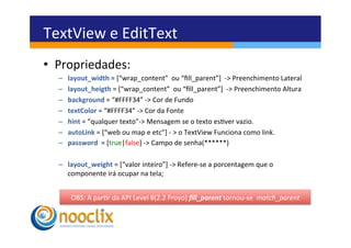 TextView	
  e	
  EditText	
  
•  Propriedades:	
  
   –    layout_width	
  =	
  [“wrap_content”	
  	
  ou	
  “ﬁll_parent”]	
  	
  -­‐>	
  Preenchimento	
  Lateral	
  
   –    layout_heigth	
  =	
  [“wrap_content”	
  	
  ou	
  “ﬁll_parent”]	
  	
  -­‐>	
  Preenchimento	
  Altura	
  
   –    background	
  =	
  “#FFFF34”	
  -­‐>	
  Cor	
  de	
  Fundo	
  
   –    textColor	
  =	
  “#FFFF34”	
  -­‐>	
  Cor	
  da	
  Fonte	
  
   –    hint	
  =	
  “qualquer	
  texto”-­‐>	
  Mensagem	
  se	
  o	
  texto	
  esver	
  vazio.	
  
   –    autoLink	
  =	
  [“web	
  ou	
  map	
  e	
  etc”]	
  -­‐	
  >	
  o	
  TextView	
  Funciona	
  como	
  link.	
  
   –    password	
  	
  =	
  [true|false]	
  -­‐>	
  Campo	
  de	
  senha(******)	
  

   –  layout_weight	
  =	
  [“valor	
  inteiro”]	
  -­‐>	
  Refere-­‐se	
  a	
  porcentagem	
  que	
  o	
  
      componente	
  irá	
  ocupar	
  na	
  tela;	
  


         OBS:	
  A	
  parr	
  da	
  API	
  Level	
  8(2.2	
  Froyo)	
  ﬁll_parent	
  tornou-­‐se	
  	
  match_parent	
  
 