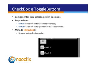 CheckBox	
  e	
  ToggleBuvom	
  
         •  Componentes	
  para	
  seleção	
  de	
  iten	
  opcionais;	
  
         •  Propriedades:	
  
              –  textOn:	
  Exibe	
  um	
  texto	
  quando	
  selecionado;	
  
              –  textOﬀ:	
  Exibe	
  um	
  texto	
  quando	
  não	
  está	
  selecionado;	
  
         •  Método	
  isChecked():	
  
              –  Retorna	
  a	
  situação	
  da	
  seleção;	
  



om	
  



 	
  
 