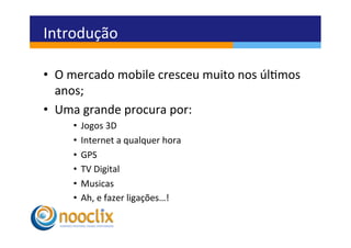 Introdução	
  

•  O	
  mercado	
  mobile	
  cresceu	
  muito	
  nos	
  úlmos	
  
   anos;	
  
•  Uma	
  grande	
  procura	
  por:	
  	
  
       •  Jogos	
  3D	
  
       •  Internet	
  a	
  qualquer	
  hora	
  
       •  GPS	
  
       •  TV	
  Digital	
  
       •  Musicas	
  
       •  Ah,	
  e	
  fazer	
  ligações…!	
  
 