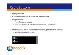 RadioBuvom	
  
•  Seleção	
  Única	
  
•  É	
  ulizado	
  com	
  o	
  auxilio	
  de	
  um	
  RadioGroup	
  
•  Propriedades:	
  
     –  Text:	
  Texto	
  a	
  ser	
  exibido;	
  
     –  Checked:	
  Se	
  o	
  botão	
  iniciará	
  marcado	
  ou	
  não	
  	
  [	
  true	
  |	
  false	
  ]	
  


•  Método	
  para	
  obter	
  o	
  radio	
  selecionado,	
  pertence	
  ao	
  Group:	
  
     –  getCheckedRadioBuvonId();	
  
 