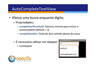 AutoCompleteTextView	
  
•  Efetua	
  uma	
  busca	
  enquanto	
  digita;	
  
   –  Propriedades:	
  
       •  comple3onThreshold:	
  Número	
  minimo	
  para	
  iniciar	
  o	
  
          autocomplete	
  (default	
  =	
  2)	
  
       •  comple3onHint:	
  Texto	
  de	
  dica	
  exibido	
  abaixo	
  da	
  caixa;	
  	
  


   –  É	
  necessário	
  ulizar	
  um	
  Adapter	
  
       •  ListAdapter	
  
 