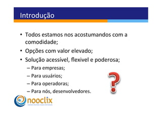 Introdução	
  

•  Todos	
  estamos	
  nos	
  acostumandos	
  com	
  a	
  
   comodidade;	
  
•  Opções	
  com	
  valor	
  elevado;	
  
•  Solução	
  acessível,	
  ﬂexivel	
  e	
  poderosa;	
  
   –  Para	
  empresas;	
  
   –  Para	
  usuários;	
  
   –  Para	
  operadoras;	
  
   –  Para	
  nós,	
  desenvolvedores.	
  
 
