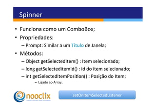 Spinner	
  
•  Funciona	
  como	
  um	
  ComboBox;	
  
•  Propriedades:	
  
   –  Prompt:	
  Similar	
  a	
  um	
  Titulo	
  de	
  Janela;	
  
•  Métodos:	
  
   –  Object	
  getSelectedItem()	
  :	
  Item	
  selecionado;	
  
   –  long	
  getSelecteditemId()	
  :	
  id	
  do	
  item	
  selecionado;	
  
   –  int	
  getSelectedItemPosion()	
  :	
  Posição	
  do	
  Item;	
  
            –  Ligado	
  ao	
  Array;	
  	
  


                                                setOnItemSelectedListener	
  
 