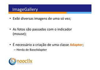 ImageGallery	
  
•  Exibi	
  diversas	
  imagens	
  de	
  uma	
  só	
  vez;	
  

•  As	
  fotos	
  são	
  passadas	
  com	
  o	
  indicador
   (mouse);	
  

•  É	
  necessário	
  a	
  criação	
  de	
  uma	
  classe	
  Adapter;	
  
    –  Herda	
  de	
  BaseAdapter	
  
 
