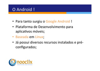 O	
  Android	
  !	
  

•  Para	
  tanto	
  surgiu	
  o	
  Google	
  Android	
  !	
  
•  Plataforma	
  de	
  Desenvolvimento	
  para	
  
   aplicavos	
  móveis;	
  
•  Baseada	
  em	
  Linux;	
  
•  Já	
  possui	
  diversos	
  recursos	
  instalados	
  e	
  pré-­‐
   conﬁgurados;	
  
 