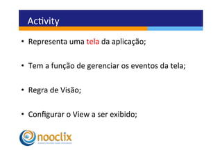 Acvity	
  
•  Representa	
  uma	
  tela	
  da	
  aplicação;	
  

•  Tem	
  a	
  função	
  de	
  gerenciar	
  os	
  eventos	
  da	
  tela;	
  

•  Regra	
  de	
  Visão;	
  

•  Conﬁgurar	
  o	
  View	
  a	
  ser	
  exibido;	
  
 