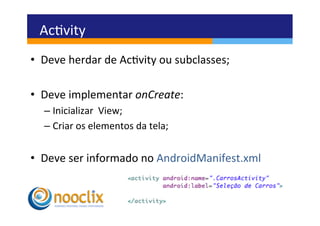 Acvity	
  
•  Deve	
  herdar	
  de	
  Acvity	
  ou	
  subclasses;	
  

•  Deve	
  implementar	
  onCreate:	
  
   –  Inicializar	
  	
  View;	
  
   –  Criar	
  os	
  elementos	
  da	
  tela;	
  


•  Deve	
  ser	
  informado	
  no	
  AndroidManifest.xml	
  
 
