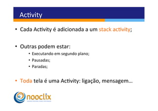 Acvity	
  
•  Cada	
  Acvity	
  é	
  adicionada	
  a	
  um	
  stack	
  acvity;	
  

•  Outras	
  podem	
  estar:	
  
        •  Executando	
  em	
  segundo	
  plano;   	
  	
  
        •  Pausadas;	
  
        •  Paradas;	
  


•  Toda	
  tela	
  é	
  uma	
  Acvity:	
  ligação,	
  mensagem…	
  
 