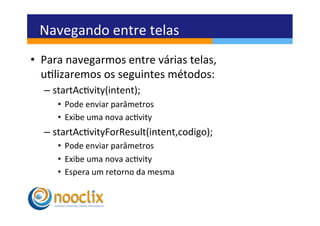 Navegando	
  entre	
  telas	
  
•  Para	
  navegarmos	
  entre	
  várias	
  telas,	
  
   ulizaremos	
  os	
  seguintes	
  métodos:	
  
   –  startAcvity(intent);	
  
       •  Pode	
  enviar	
  parâmetros	
  
       •  Exibe	
  uma	
  nova	
  acvity	
  
   –  startAcvityForResult(intent,codigo);	
  
       •  Pode	
  enviar	
  parâmetros	
  
       •  Exibe	
  uma	
  nova	
  acvity	
  
       •  Espera	
  um	
  retorno	
  da	
  mesma	
  
 
