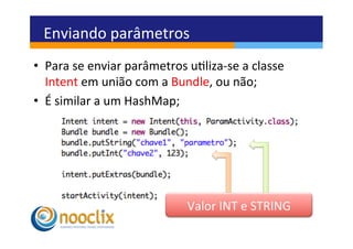 Enviando	
  parâmetros	
  
•  Para	
  se	
  enviar	
  parâmetros	
  uliza-­‐se	
  a	
  classe	
  
   Intent	
  em	
  união	
  com	
  a	
  Bundle,	
  ou	
  não;	
  
•  É	
  similar	
  a	
  um	
  HashMap;	
  




                                           Valor	
  INT	
  e	
  STRING	
  	
  
 