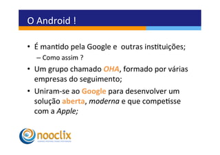 O	
  Android	
  !	
  

•  É	
  mando	
  pela	
  Google	
  e	
  	
  outras	
  instuições;	
  
    –  Como	
  assim	
  ?	
  
•  Um	
  grupo	
  chamado	
  OHA,	
  formado	
  por	
  várias	
  
   empresas	
  do	
  seguimento;	
  	
  
•  Uniram-­‐se	
  ao	
  Google	
  para	
  desenvolver	
  um	
  
   solução	
  aberta,	
  moderna	
  e	
  que	
  compesse	
  
   com	
  a	
  Apple;	
  
 