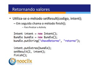 Retornando	
  valores	
  
•  Uliza-­‐se	
  o	
  método	
  setResult(codigo,	
  intent);	
  
   –  Em	
  seguida	
  chama	
  o	
  método	
  ﬁnish();	
  
           –  Para	
  ﬁnalizar	
  a	
  Acvity	
  
 