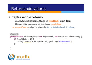 Retornando	
  valores	
  
•  Capturando	
  o	
  retorno	
  
   –  onAcvityResult(int	
  requestCode,	
  int	
  resultCode,	
  Intent	
  data);	
  
   –  Efetua	
  a	
  leitura	
  do	
  intent	
  de	
  acordo	
  com	
  resultCode	
  
   –  requestCode	
  =	
  codigo	
  da	
  Intent	
  do	
  startAcvityForResult(i,	
  codigo);	
  
 
