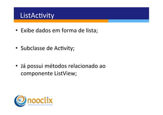 ListAcvity	
  
•  Exibe	
  dados	
  em	
  forma	
  de	
  lista;	
  

•  Subclasse	
  de	
  Acvity;	
  

•  Já	
  possui	
  métodos	
  relacionado	
  ao	
  
   componente	
  ListView;	
  
 