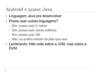 Android é quase Java
 Linguagem Java pra desenvolver
 Posso usar outras linguagens?
 Sim, posso usar C nativo
 Sim, posso usar outros artificios
 Sim, posso usar JNI
 Não, eu prefiro manter do jeito que veio
 Lembrando: Não roda sobre a JVM, mas sobre a
DVM
 