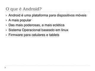 O que é Android?
 Android é uma plataforma para dispositivos móveis
 A mais popular
 Das mais poderosas, a mais eclética
 Sistema Operacional baseado em linux
 Firmware para celulares e tablets
 