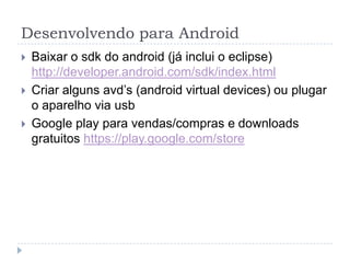 Desenvolvendo para Android
 Baixar o sdk do android (já inclui o eclipse)
http://developer.android.com/sdk/index.html
 Criar alguns avd’s (android virtual devices) ou plugar
o aparelho via usb
 Google play para vendas/compras e downloads
gratuitos https://play.google.com/store
 