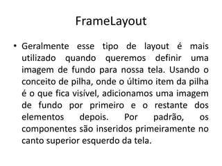FrameLayout
• Geralmente esse tipo de layout é mais
utilizado quando queremos definir uma
imagem de fundo para nossa tela. Usando o
conceito de pilha, onde o último item da pilha
é o que fica visível, adicionamos uma imagem
de fundo por primeiro e o restante dos
elementos depois. Por padrão, os
componentes são inseridos primeiramente no
canto superior esquerdo da tela.
 