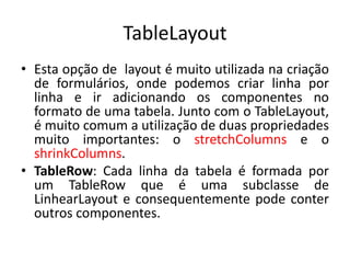 TableLayout
• Esta opção de layout é muito utilizada na criação
de formulários, onde podemos criar linha por
linha e ir adicionando os componentes no
formato de uma tabela. Junto com o TableLayout,
é muito comum a utilização de duas propriedades
muito importantes: o stretchColumns e o
shrinkColumns.
• TableRow: Cada linha da tabela é formada por
um TableRow que é uma subclasse de
LinhearLayout e consequentemente pode conter
outros componentes.
 