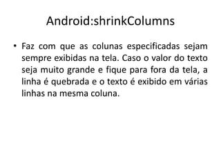 Android:shrinkColumns
• Faz com que as colunas especificadas sejam
sempre exibidas na tela. Caso o valor do texto
seja muito grande e fique para fora da tela, a
linha é quebrada e o texto é exibido em várias
linhas na mesma coluna.
 