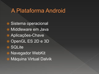  Sistema operacional
 Middleware em Java
 Aplicações-Chave
 OpenGL ES 2D e 3D
 SQLite
 Navegador WebKit
 Máquina Virtual Dalvik
 