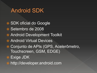  SDK oficial do Google
 Setembro de 2008
 Android Development Toolkit
 Android Virtual Devices
 Conjunto de APIs (GPS, Acelerômetro,
Touchscreen, GSM, EDGE)
 Exige JDK
 http://developer.android.com
 