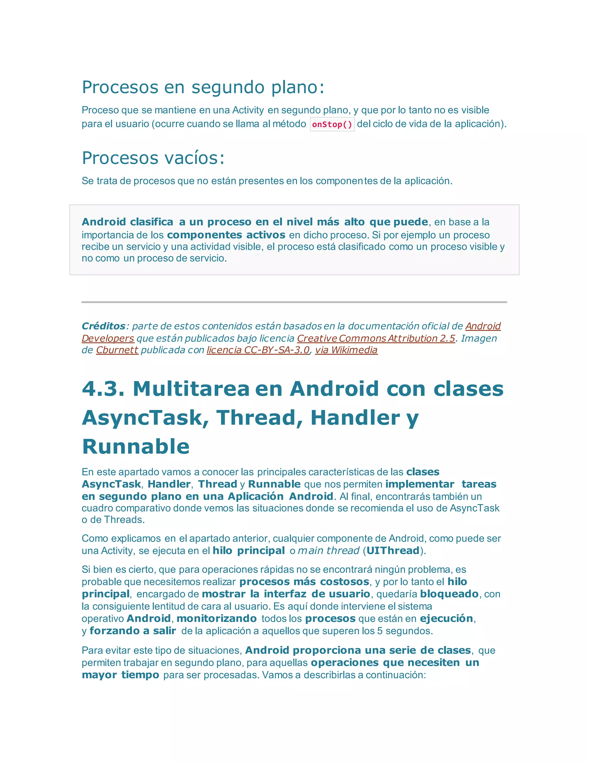 Procesos en segundo plano:
Proceso que se mantiene en una Activity en segundo plano, y que por lo tanto no es visible
para el usuario (ocurre cuando se llama al método onStop() del ciclo de vida de la aplicación).
Procesos vacíos:
Se trata de procesos que no están presentes en los componentes de la aplicación.
Android clasifica a un proceso en el nivel más alto que puede, en base a la
importancia de los componentes activos en dicho proceso. Si por ejemplo un proceso
recibe un servicio y una actividad visible, el proceso está clasificado como un proceso visible y
no como un proceso de servicio.
Créditos: parte de estos contenidos están basados en la documentación oficial de Android
Developers que están publicados bajo licencia Creative Commons Attribution 2.5. Imagen
de Cburnett publicada con licencia CC-BY-SA-3.0, via Wikimedia
4.3. Multitarea en Android con clases
AsyncTask, Thread, Handler y
Runnable
En este apartado vamos a conocer las principales características de las clases
AsyncTask, Handler, Thread y Runnable que nos permiten implementar tareas
en segundo plano en una Aplicación Android. Al final, encontrarás también un
cuadro comparativo donde vemos las situaciones donde se recomienda el uso de AsyncTask
o de Threads.
Como explicamos en el apartado anterior, cualquier componente de Android, como puede ser
una Activity, se ejecuta en el hilo principal o main thread (UIThread).
Si bien es cierto, que para operaciones rápidas no se encontrará ningún problema, es
probable que necesitemos realizar procesos más costosos, y por lo tanto el hilo
principal, encargado de mostrar la interfaz de usuario, quedaría bloqueado, con
la consiguiente lentitud de cara al usuario. Es aquí donde interviene el sistema
operativo Android, monitorizando todos los procesos que están en ejecución,
y forzando a salir de la aplicación a aquellos que superen los 5 segundos.
Para evitar este tipo de situaciones, Android proporciona una serie de clases, que
permiten trabajar en segundo plano, para aquellas operaciones que necesiten un
mayor tiempo para ser procesadas. Vamos a describirlas a continuación:
 