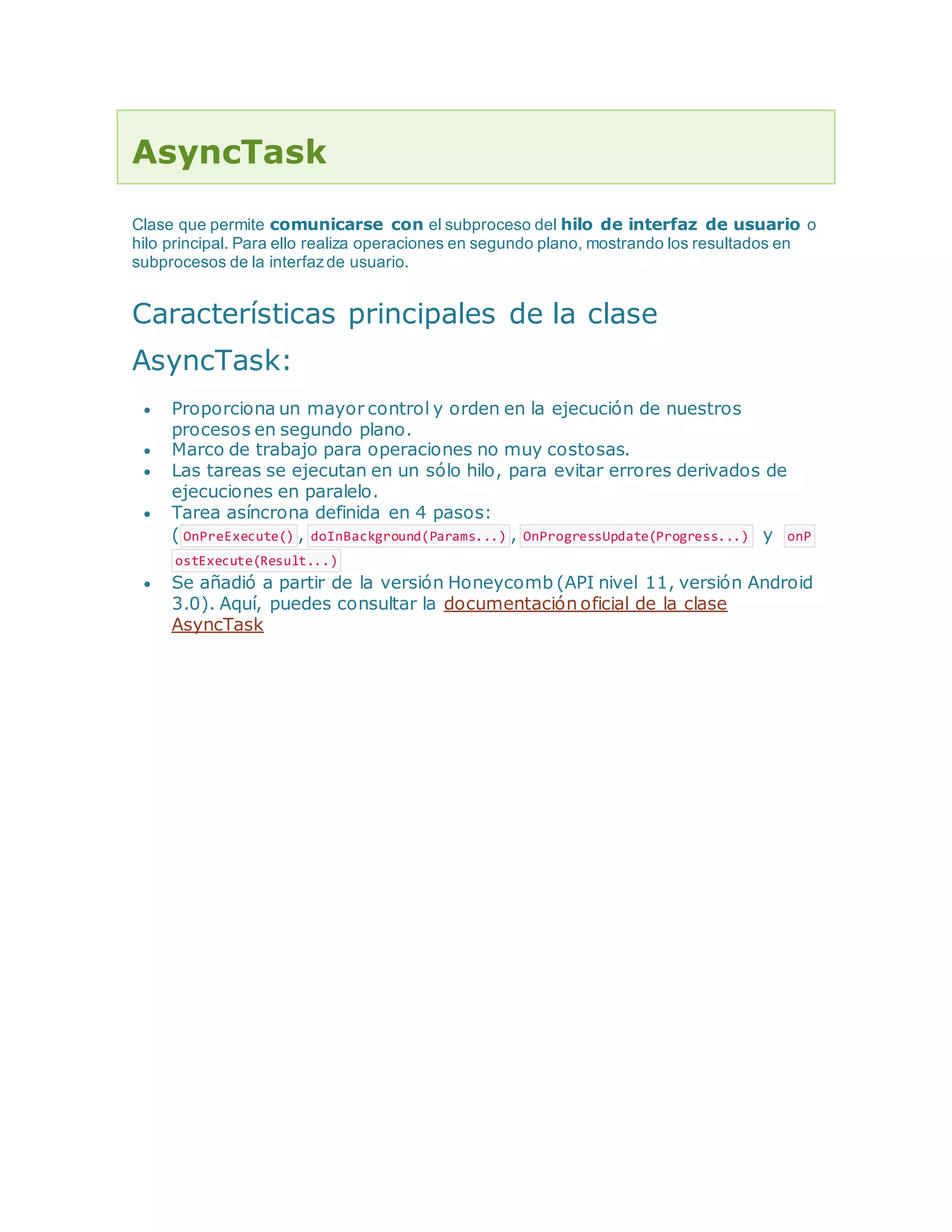 AsyncTask
Clase que permite comunicarse con el subproceso del hilo de interfaz de usuario o
hilo principal. Para ello realiza operaciones en segundo plano, mostrando los resultados en
subprocesos de la interfazde usuario.
Características principales de la clase
AsyncTask:
 Proporciona un mayor control y orden en la ejecución de nuestros
procesos en segundo plano.
 Marco de trabajo para operaciones no muy costosas.
 Las tareas se ejecutan en un sólo hilo, para evitar errores derivados de
ejecuciones en paralelo.
 Tarea asíncrona definida en 4 pasos:
( OnPreExecute() , doInBackground(Params...) , OnProgressUpdate(Progress...) y onP
ostExecute(Result...)
 Se añadió a partir de la versión Honeycomb (API nivel 11, versión Android
3.0). Aquí, puedes consultar la documentación oficial de la clase
AsyncTask
 