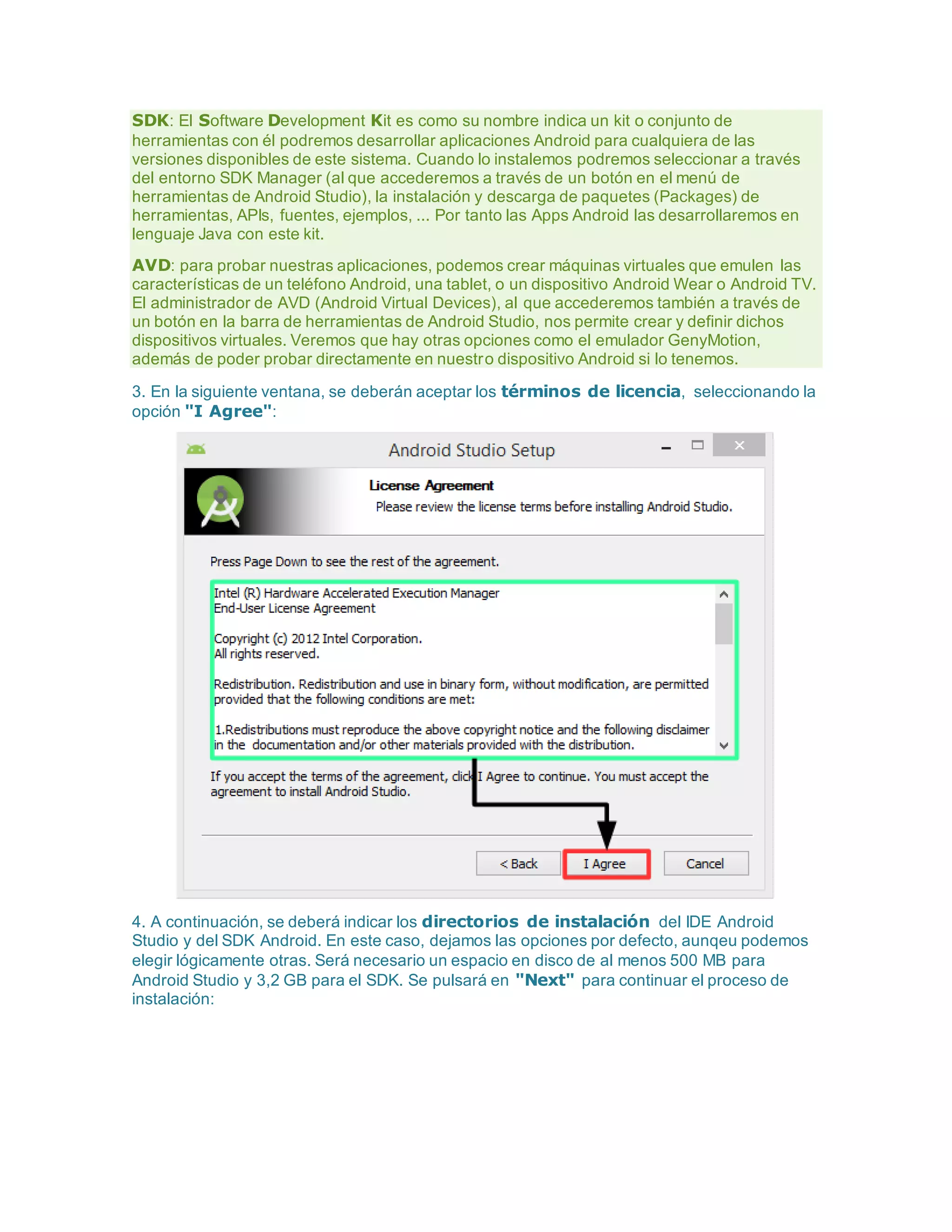 SDK: El Software Development Kit es como su nombre indica un kit o conjunto de
herramientas con él podremos desarrollar aplicaciones Android para cualquiera de las
versiones disponibles de este sistema. Cuando lo instalemos podremos seleccionar a través
del entorno SDK Manager (al que accederemos a través de un botón en el menú de
herramientas de Android Studio), la instalación y descarga de paquetes (Packages) de
herramientas, APIs, fuentes, ejemplos, ... Por tanto las Apps Android las desarrollaremos en
lenguaje Java con este kit.
AVD: para probar nuestras aplicaciones, podemos crear máquinas virtuales que emulen las
características de un teléfono Android, una tablet, o un dispositivo Android Wear o Android TV.
El administrador de AVD (Android Virtual Devices), al que accederemos también a través de
un botón en la barra de herramientas de Android Studio, nos permite crear y definir dichos
dispositivos virtuales. Veremos que hay otras opciones como el emulador GenyMotion,
además de poder probar directamente en nuestro dispositivo Android si lo tenemos.
3. En la siguiente ventana, se deberán aceptar los términos de licencia, seleccionando la
opción "I Agree":
4. A continuación, se deberá indicar los directorios de instalación del IDE Android
Studio y del SDK Android. En este caso, dejamos las opciones por defecto, aunqeu podemos
elegir lógicamente otras. Será necesario un espacio en disco de al menos 500 MB para
Android Studio y 3,2 GB para el SDK. Se pulsará en "Next" para continuar el proceso de
instalación:
 
