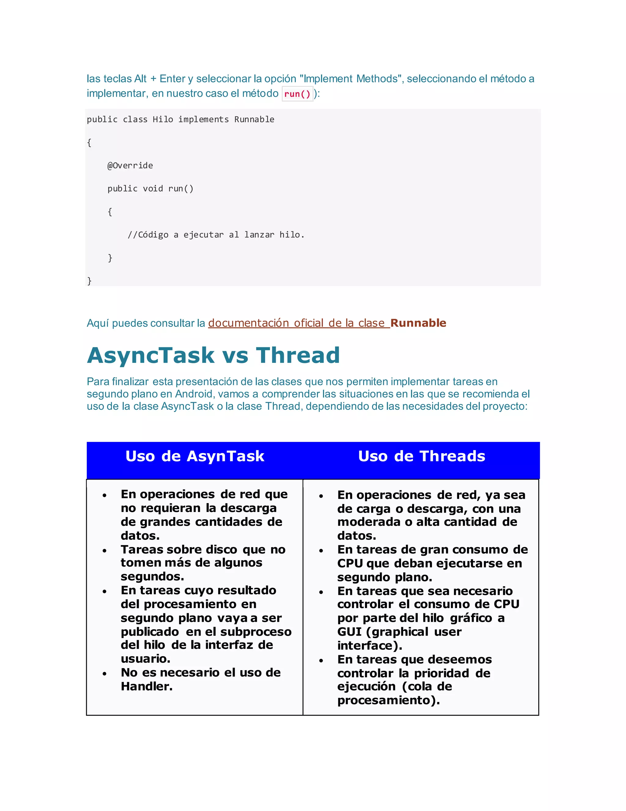 las teclas Alt + Enter y seleccionar la opción "Implement Methods", seleccionando el método a
implementar, en nuestro caso el método run() ):
public class Hilo implements Runnable
{
@Override
public void run()
{
//Código a ejecutar al lanzar hilo.
}
}
Aquí puedes consultar la documentación oficial de la clase Runnable
AsyncTask vs Thread
Para finalizar esta presentación de las clases que nos permiten implementar tareas en
segundo plano en Android, vamos a comprender las situaciones en las que se recomienda el
uso de la clase AsyncTask o la clase Thread, dependiendo de las necesidades del proyecto:
Uso de AsynTask Uso de Threads
 En operaciones de red que
no requieran la descarga
de grandes cantidades de
datos.
 Tareas sobre disco que no
tomen más de algunos
segundos.
 En tareas cuyo resultado
del procesamiento en
segundo plano vaya a ser
publicado en el subproceso
del hilo de la interfaz de
usuario.
 No es necesario el uso de
Handler.
 En operaciones de red, ya sea
de carga o descarga, con una
moderada o alta cantidad de
datos.
 En tareas de gran consumo de
CPU que deban ejecutarse en
segundo plano.
 En tareas que sea necesario
controlar el consumo de CPU
por parte del hilo gráfico a
GUI (graphical user
interface).
 En tareas que deseemos
controlar la prioridad de
ejecución (cola de
procesamiento).
 