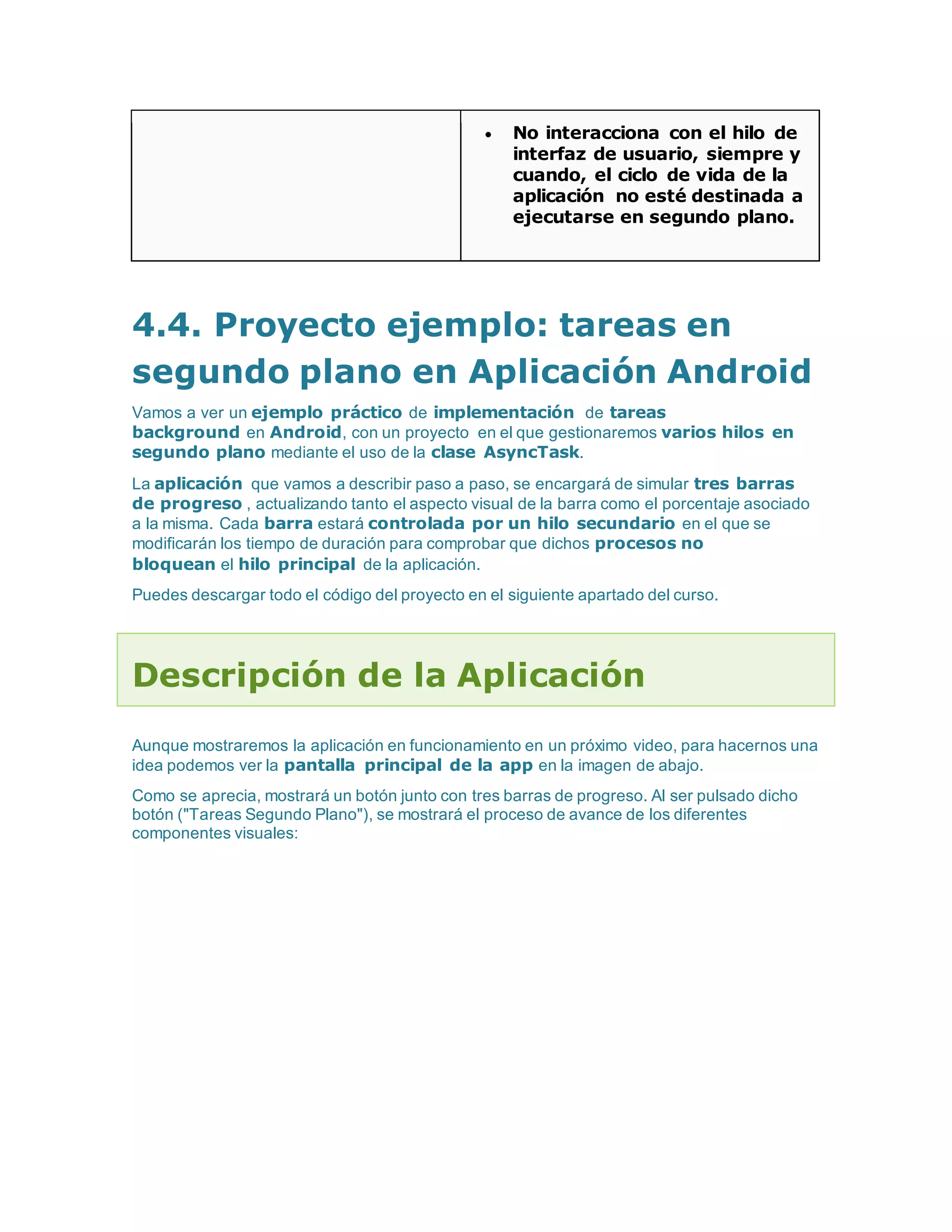  No interacciona con el hilo de
interfaz de usuario, siempre y
cuando, el ciclo de vida de la
aplicación no esté destinada a
ejecutarse en segundo plano.
4.4. Proyecto ejemplo: tareas en
segundo plano en Aplicación Android
Vamos a ver un ejemplo práctico de implementación de tareas
background en Android, con un proyecto en el que gestionaremos varios hilos en
segundo plano mediante el uso de la clase AsyncTask.
La aplicación que vamos a describir paso a paso, se encargará de simular tres barras
de progreso , actualizando tanto el aspecto visual de la barra como el porcentaje asociado
a la misma. Cada barra estará controlada por un hilo secundario en el que se
modificarán los tiempo de duración para comprobar que dichos procesos no
bloquean el hilo principal de la aplicación.
Puedes descargar todo el código del proyecto en el siguiente apartado del curso.
Descripción de la Aplicación
Aunque mostraremos la aplicación en funcionamiento en un próximo video, para hacernos una
idea podemos ver la pantalla principal de la app en la imagen de abajo.
Como se aprecia, mostrará un botón junto con tres barras de progreso. Al ser pulsado dicho
botón ("Tareas Segundo Plano"), se mostrará el proceso de avance de los diferentes
componentes visuales:
 