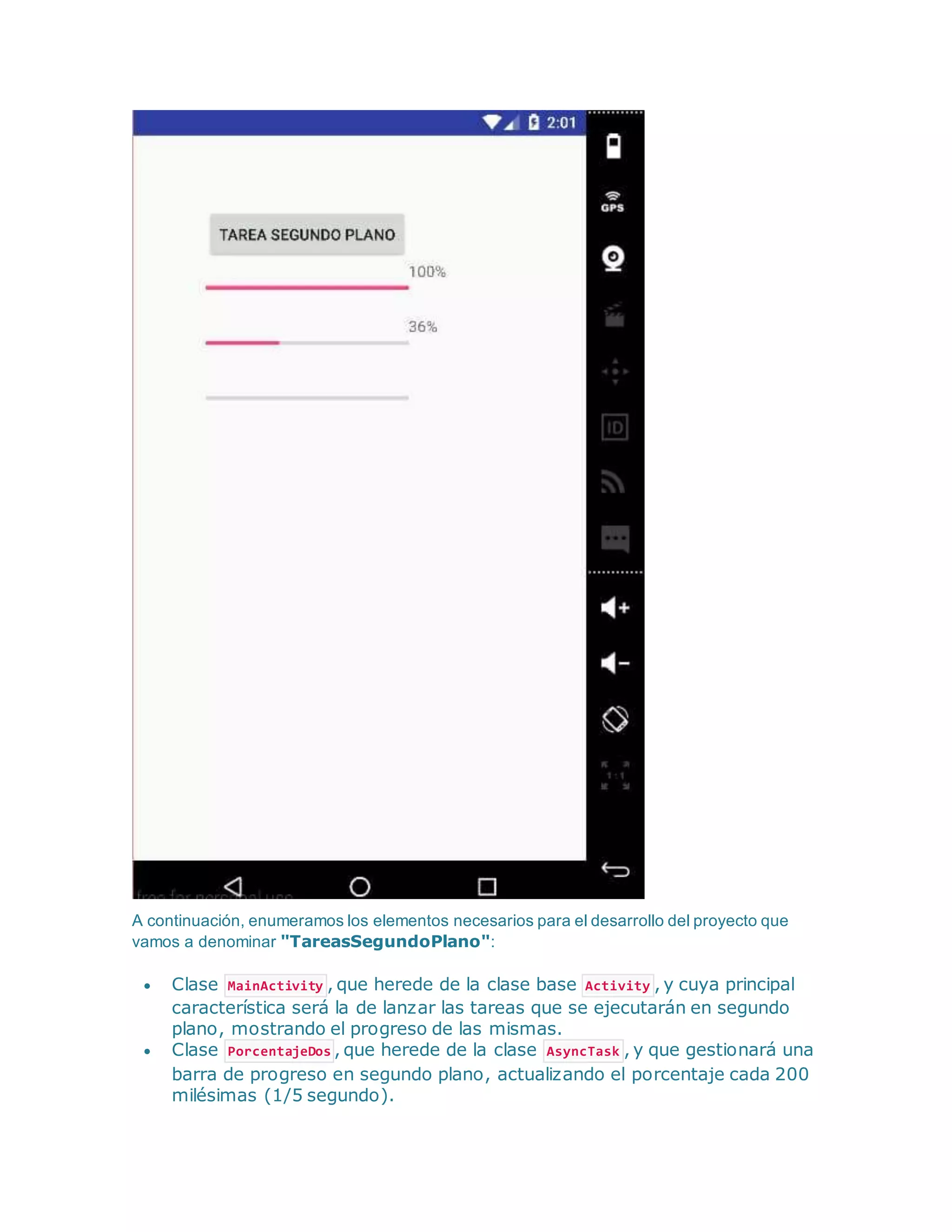 A continuación, enumeramos los elementos necesarios para el desarrollo del proyecto que
vamos a denominar "TareasSegundoPlano":
 Clase MainActivity , que herede de la clase base Activity , y cuya principal
característica será la de lanzar las tareas que se ejecutarán en segundo
plano, mostrando el progreso de las mismas.
 Clase PorcentajeDos , que herede de la clase AsyncTask , y que gestionará una
barra de progreso en segundo plano, actualizando el porcentaje cada 200
milésimas (1/5 segundo).
 