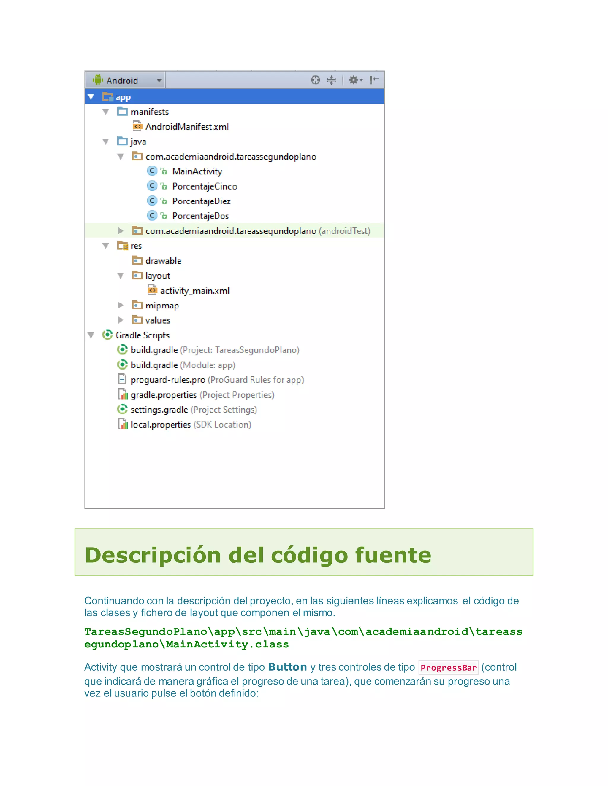 Descripción del código fuente
Continuando con la descripción del proyecto, en las siguientes líneas explicamos el código de
las clases y fichero de layout que componen el mismo.
TareasSegundoPlanoappsrcmainjavacomacademiaandroidtareass
egundoplanoMainActivity.class
Activity que mostrará un control de tipo Button y tres controles de tipo ProgressBar (control
que indicará de manera gráfica el progreso de una tarea), que comenzarán su progreso una
vez el usuario pulse el botón definido:
 