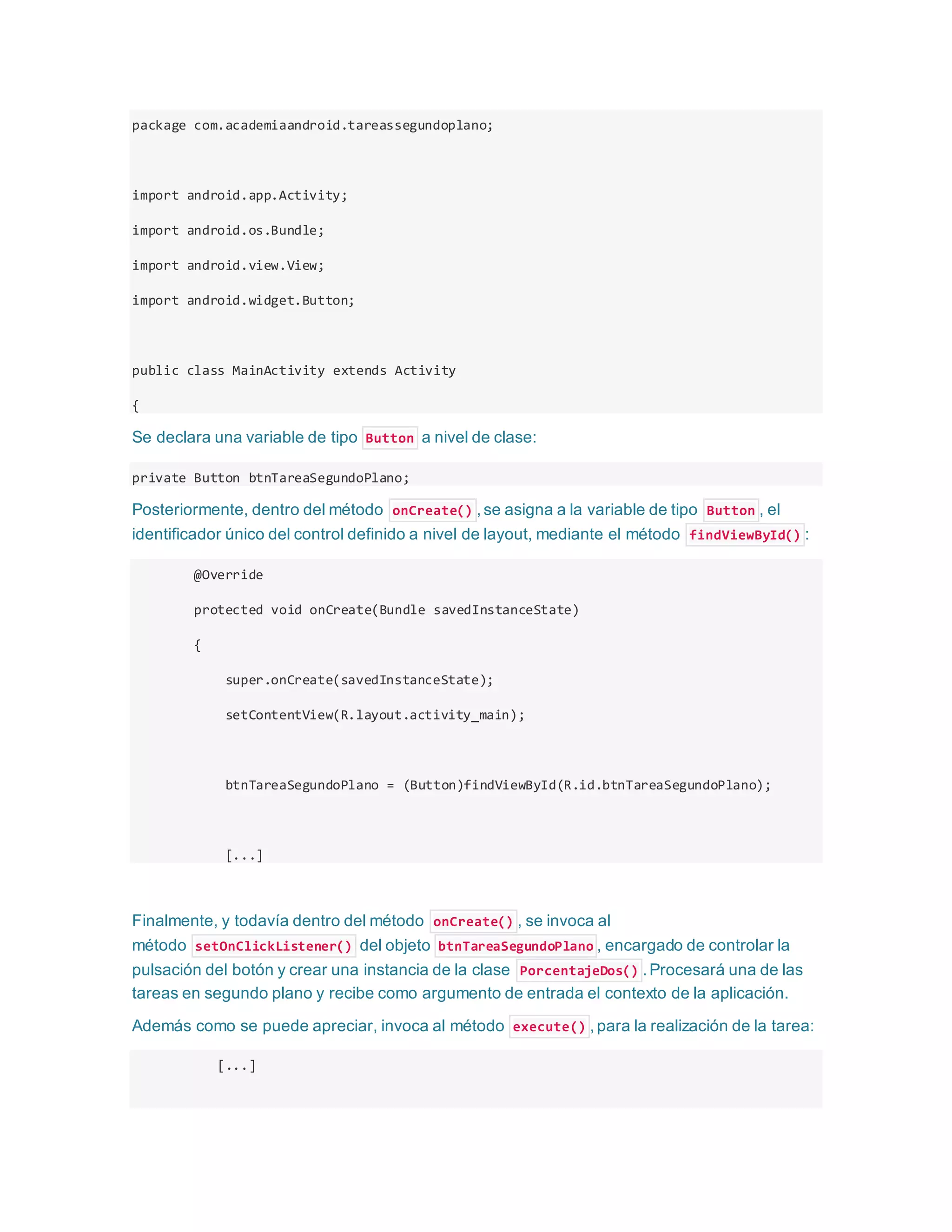 package com.academiaandroid.tareassegundoplano;
import android.app.Activity;
import android.os.Bundle;
import android.view.View;
import android.widget.Button;
public class MainActivity extends Activity
{
Se declara una variable de tipo Button a nivel de clase:
private Button btnTareaSegundoPlano;
Posteriormente, dentro del método onCreate() ,se asigna a la variable de tipo Button , el
identificador único del control definido a nivel de layout, mediante el método findViewById() :
@Override
protected void onCreate(Bundle savedInstanceState)
{
super.onCreate(savedInstanceState);
setContentView(R.layout.activity_main);
btnTareaSegundoPlano = (Button)findViewById(R.id.btnTareaSegundoPlano);
[...]
Finalmente, y todavía dentro del método onCreate() , se invoca al
método setOnClickListener() del objeto btnTareaSegundoPlano , encargado de controlar la
pulsación del botón y crear una instancia de la clase PorcentajeDos() .Procesará una de las
tareas en segundo plano y recibe como argumento de entrada el contexto de la aplicación.
Además como se puede apreciar, invoca al método execute() ,para la realización de la tarea:
[...]
 