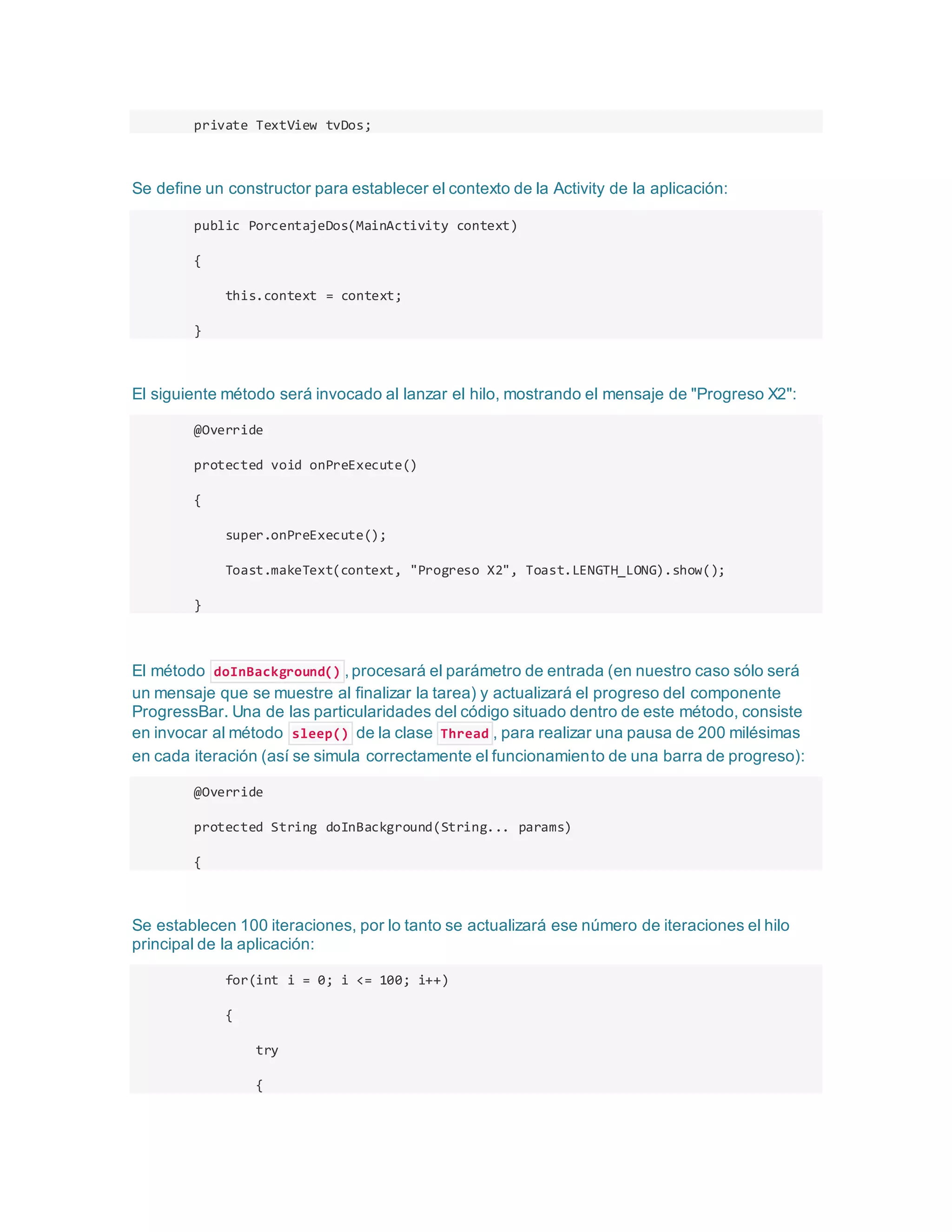 private TextView tvDos;
Se define un constructor para establecer el contexto de la Activity de la aplicación:
public PorcentajeDos(MainActivity context)
{
this.context = context;
}
El siguiente método será invocado al lanzar el hilo, mostrando el mensaje de "Progreso X2":
@Override
protected void onPreExecute()
{
super.onPreExecute();
Toast.makeText(context, "Progreso X2", Toast.LENGTH_LONG).show();
}
El método doInBackground() , procesará el parámetro de entrada (en nuestro caso sólo será
un mensaje que se muestre al finalizar la tarea) y actualizará el progreso del componente
ProgressBar. Una de las particularidades del código situado dentro de este método, consiste
en invocar al método sleep() de la clase Thread , para realizar una pausa de 200 milésimas
en cada iteración (así se simula correctamente el funcionamiento de una barra de progreso):
@Override
protected String doInBackground(String... params)
{
Se establecen 100 iteraciones, por lo tanto se actualizará ese número de iteraciones el hilo
principal de la aplicación:
for(int i = 0; i <= 100; i++)
{
try
{
 