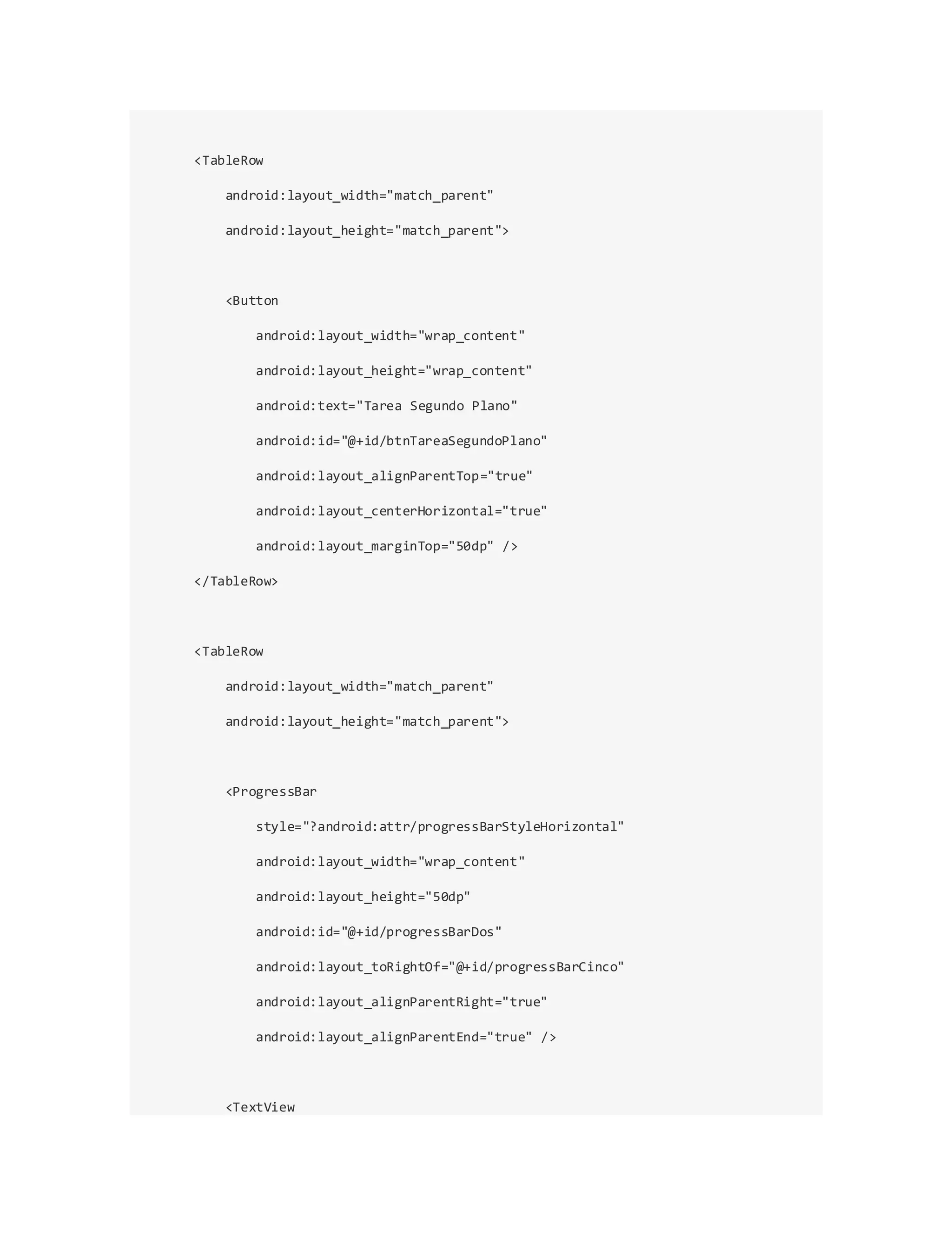 <TableRow
android:layout_width="match_parent"
android:layout_height="match_parent">
<Button
android:layout_width="wrap_content"
android:layout_height="wrap_content"
android:text="Tarea Segundo Plano"
android:id="@+id/btnTareaSegundoPlano"
android:layout_alignParentTop="true"
android:layout_centerHorizontal="true"
android:layout_marginTop="50dp" />
</TableRow>
<TableRow
android:layout_width="match_parent"
android:layout_height="match_parent">
<ProgressBar
style="?android:attr/progressBarStyleHorizontal"
android:layout_width="wrap_content"
android:layout_height="50dp"
android:id="@+id/progressBarDos"
android:layout_toRightOf="@+id/progressBarCinco"
android:layout_alignParentRight="true"
android:layout_alignParentEnd="true" />
<TextView
 